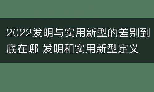 2022发明与实用新型的差别到底在哪 发明和实用新型定义