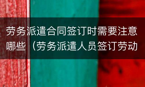 劳务派遣合同签订时需要注意哪些（劳务派遣人员签订劳动合同）