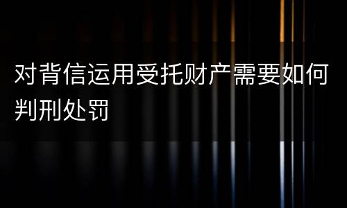 对背信运用受托财产需要如何判刑处罚
