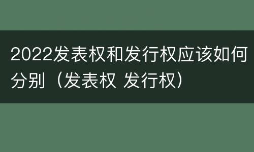 2022发表权和发行权应该如何分别（发表权 发行权）