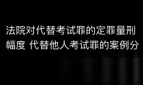法院对代替考试罪的定罪量刑幅度 代替他人考试罪的案例分析