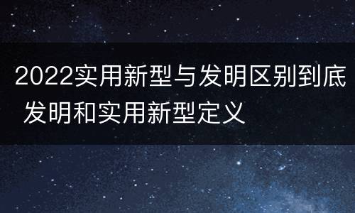 2022实用新型与发明区别到底 发明和实用新型定义