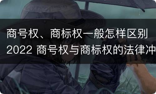 商号权、商标权一般怎样区别2022 商号权与商标权的法律冲突与解决