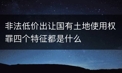 非法低价出让国有土地使用权罪四个特征都是什么