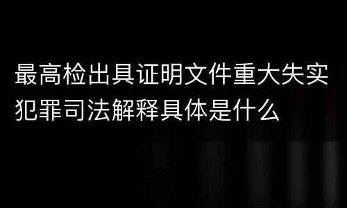 最高检出具证明文件重大失实犯罪司法解释具体是什么