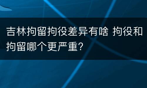吉林拘留拘役差异有啥 拘役和拘留哪个更严重?