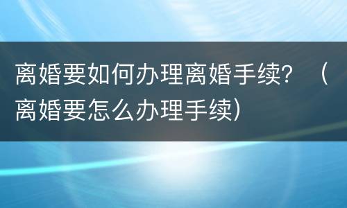 离婚要如何办理离婚手续？（离婚要怎么办理手续）