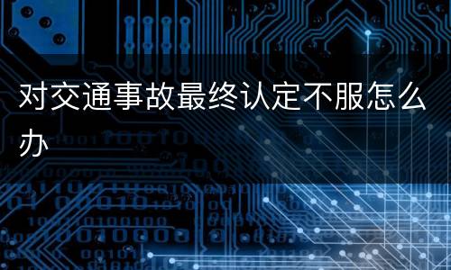 对交通事故最终认定不服怎么办