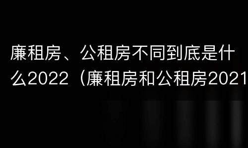 廉租房、公租房不同到底是什么2022（廉租房和公租房2021年最新通知）