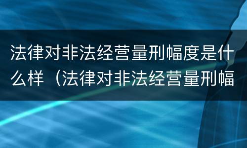 法律对非法经营量刑幅度是什么样（法律对非法经营量刑幅度是什么样的规定）