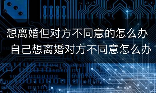 想离婚但对方不同意的怎么办 自己想离婚对方不同意怎么办