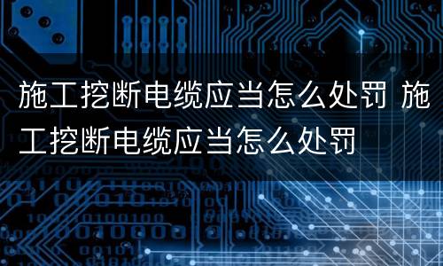 施工挖断电缆应当怎么处罚 施工挖断电缆应当怎么处罚