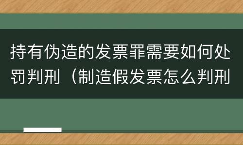 持有伪造的发票罪需要如何处罚判刑（制造假发票怎么判刑）