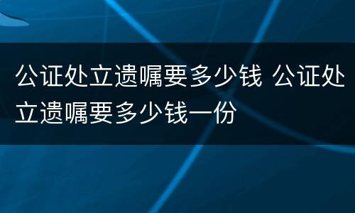 公证处立遗嘱要多少钱 公证处立遗嘱要多少钱一份
