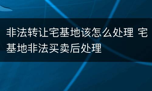 非法转让宅基地该怎么处理 宅基地非法买卖后处理