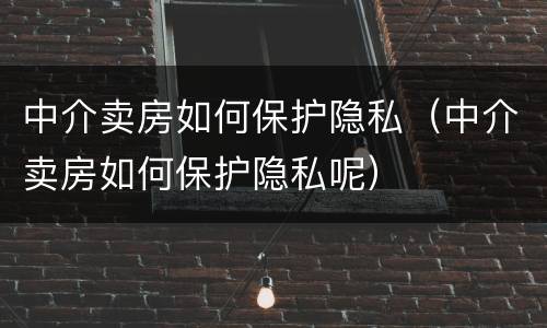 中介卖房如何保护隐私（中介卖房如何保护隐私呢）