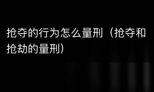 抢夺的行为怎么量刑（抢夺和抢劫的量刑）