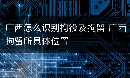 广西怎么识别拘役及拘留 广西拘留所具体位置