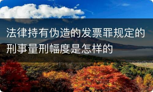 法律持有伪造的发票罪规定的刑事量刑幅度是怎样的