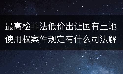 最高检非法低价出让国有土地使用权案件规定有什么司法解释