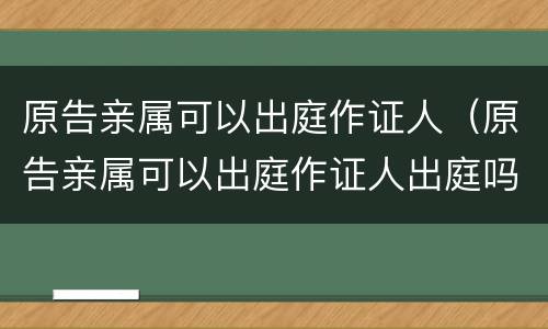 原告亲属可以出庭作证人（原告亲属可以出庭作证人出庭吗）