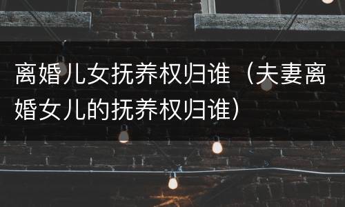 离婚儿女抚养权归谁（夫妻离婚女儿的抚养权归谁）