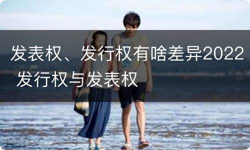 发表权、发行权有啥差异2022 发行权与发表权