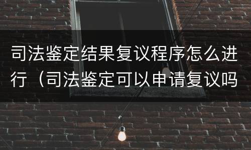 司法鉴定结果复议程序怎么进行（司法鉴定可以申请复议吗）