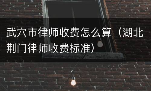 武穴市律师收费怎么算（湖北荆门律师收费标准）