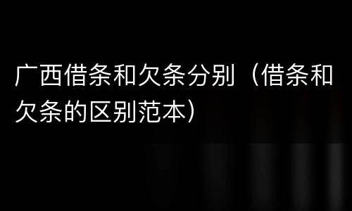 广西借条和欠条分别（借条和欠条的区别范本）
