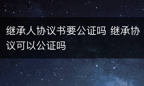 继承人协议书要公证吗 继承协议可以公证吗