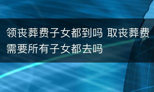 领丧葬费子女都到吗 取丧葬费需要所有子女都去吗
