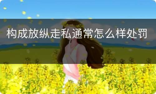 构成放纵走私通常怎么样处罚