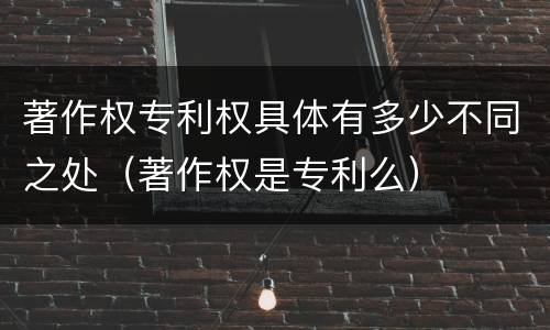 著作权专利权具体有多少不同之处（著作权是专利么）