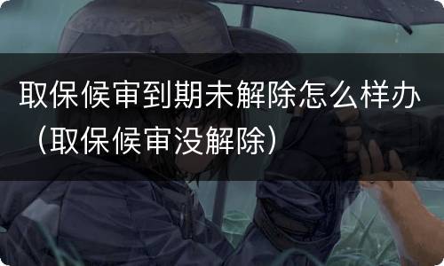 取保候审到期未解除怎么样办（取保候审没解除）
