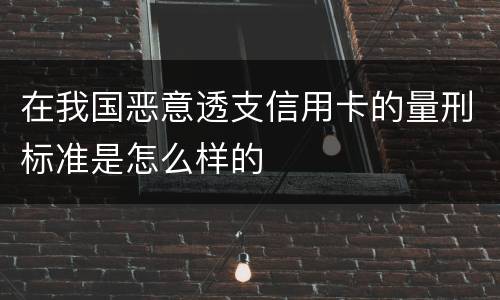 在我国恶意透支信用卡的量刑标准是怎么样的