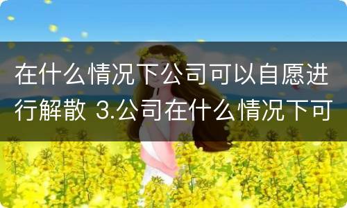 在什么情况下公司可以自愿进行解散 3.公司在什么情况下可以解散或应当解散?
