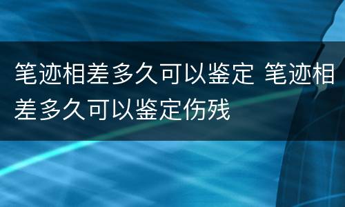 笔迹相差多久可以鉴定 笔迹相差多久可以鉴定伤残