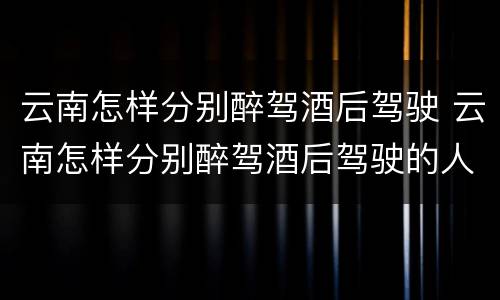 云南怎样分别醉驾酒后驾驶 云南怎样分别醉驾酒后驾驶的人
