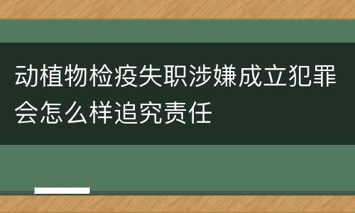 动植物检疫失职涉嫌成立犯罪会怎么样追究责任
