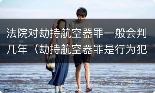 法院对劫持航空器罪一般会判几年（劫持航空器罪是行为犯吗）