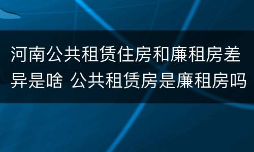 河南公共租赁住房和廉租房差异是啥 公共租赁房是廉租房吗