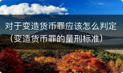对于变造货币罪应该怎么判定（变造货币罪的量刑标准）
