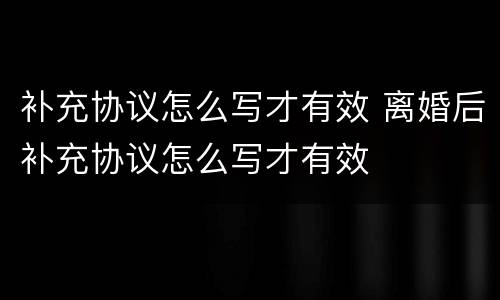 补充协议怎么写才有效 离婚后补充协议怎么写才有效