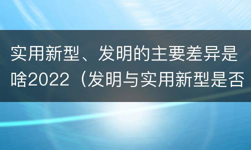 实用新型、发明的主要差异是啥2022（发明与实用新型是否具有实用性）