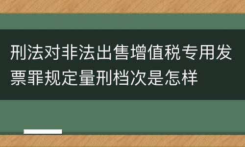 刑法对非法出售增值税专用发票罪规定量刑档次是怎样
