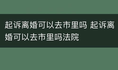起诉离婚可以去市里吗 起诉离婚可以去市里吗法院