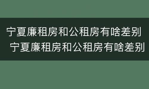 宁夏廉租房和公租房有啥差别 宁夏廉租房和公租房有啥差别吗