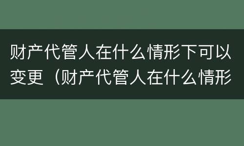 财产代管人在什么情形下可以变更（财产代管人在什么情形下可以变更监护人）