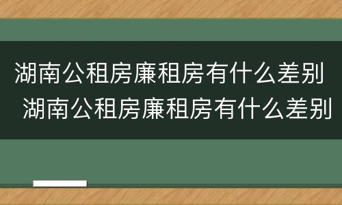 湖南公租房廉租房有什么差别 湖南公租房廉租房有什么差别吗
